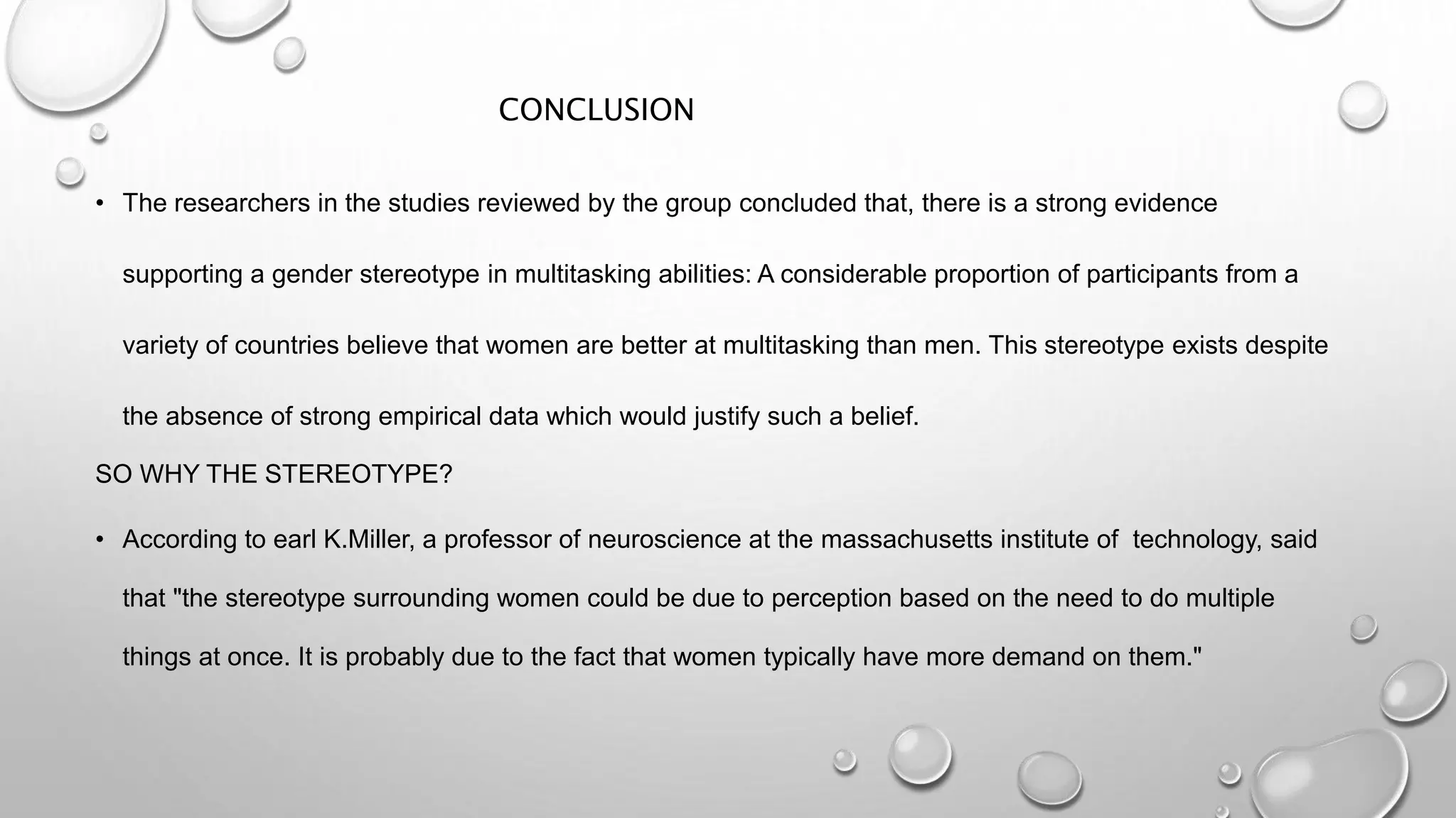 CONCLUSION
• The researchers in the studies reviewed by the group concluded that, there is a strong evidence
supporting a gender stereotype in multitasking abilities: A considerable proportion of participants from a
variety of countries believe that women are better at multitasking than men. This stereotype exists despite
the absence of strong empirical data which would justify such a belief.
SO WHY THE STEREOTYPE?
• According to earl K.Miller, a professor of neuroscience at the massachusetts institute of technology, said
that "the stereotype surrounding women could be due to perception based on the need to do multiple
things at once. It is probably due to the fact that women typically have more demand on them."
 