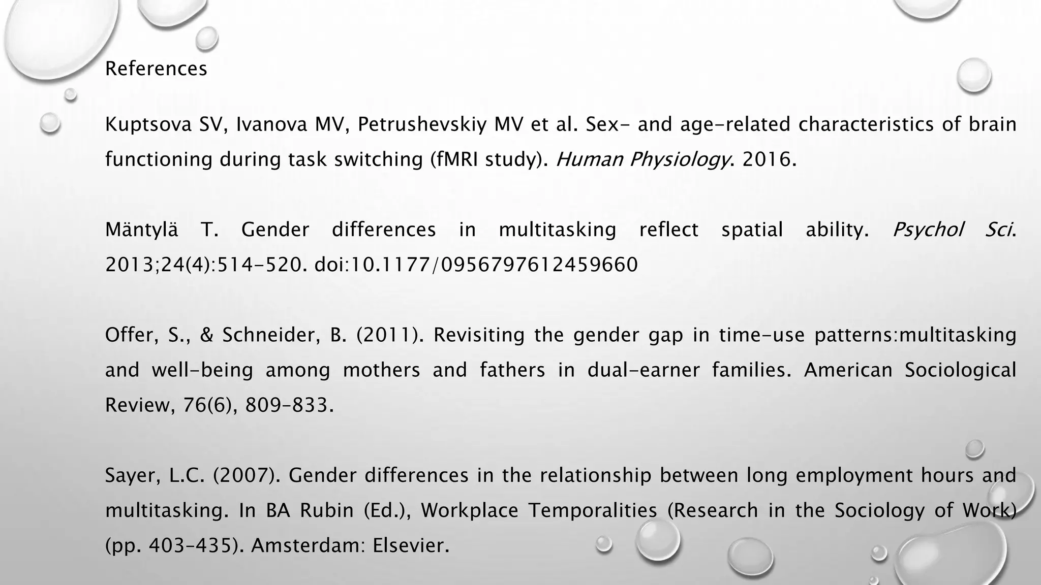 References
Kuptsova SV, Ivanova MV, Petrushevskiy MV et al. Sex- and age-related characteristics of brain
functioning during task switching (fMRI study). Human Physiology. 2016.
Mäntylä T. Gender differences in multitasking reflect spatial ability. Psychol Sci.
2013;24(4):514-520. doi:10.1177/0956797612459660
Offer, S., & Schneider, B. (2011). Revisiting the gender gap in time-use patterns:multitasking
and well-being among mothers and fathers in dual-earner families. American Sociological
Review, 76(6), 809–833.
Sayer, L.C. (2007). Gender differences in the relationship between long employment hours and
multitasking. In BA Rubin (Ed.), Workplace Temporalities (Research in the Sociology of Work)
(pp. 403–435). Amsterdam: Elsevier.
 