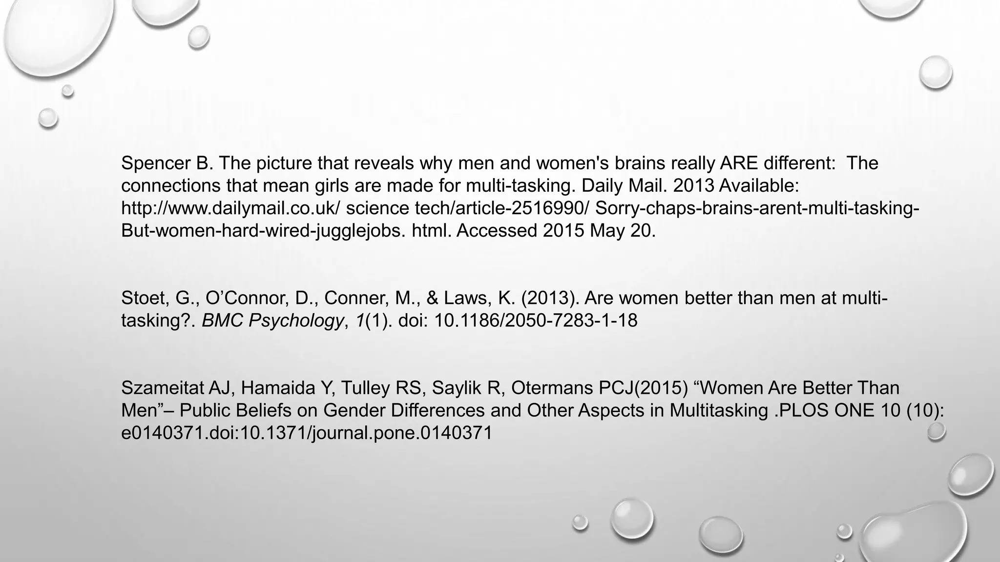Spencer B. The picture that reveals why men and women's brains really ARE different: The
connections that mean girls are made for multi-tasking. Daily Mail. 2013 Available:
http://www.dailymail.co.uk/ science tech/article-2516990/ Sorry-chaps-brains-arent-multi-tasking-
But-women-hard-wired-jugglejobs. html. Accessed 2015 May 20.
Stoet, G., O’Connor, D., Conner, M., & Laws, K. (2013). Are women better than men at multi-
tasking?. BMC Psychology, 1(1). doi: 10.1186/2050-7283-1-18
Szameitat AJ, Hamaida Y, Tulley RS, Saylik R, Otermans PCJ(2015) “Women Are Better Than
Men”– Public Beliefs on Gender Differences and Other Aspects in Multitasking .PLOS ONE 10 (10):
e0140371.doi:10.1371/journal.pone.0140371
 