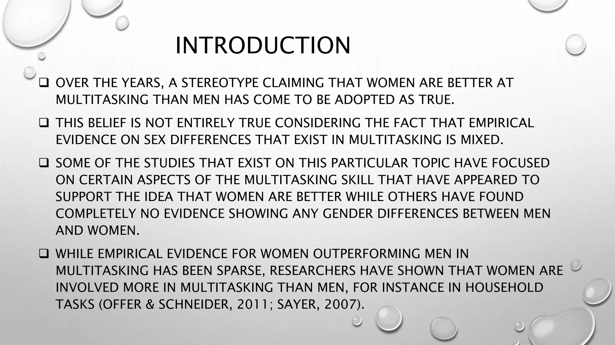 INTRODUCTION
 OVER THE YEARS, A STEREOTYPE CLAIMING THAT WOMEN ARE BETTER AT
MULTITASKING THAN MEN HAS COME TO BE ADOPTED AS TRUE.
 THIS BELIEF IS NOT ENTIRELY TRUE CONSIDERING THE FACT THAT EMPIRICAL
EVIDENCE ON SEX DIFFERENCES THAT EXIST IN MULTITASKING IS MIXED.
 SOME OF THE STUDIES THAT EXIST ON THIS PARTICULAR TOPIC HAVE FOCUSED
ON CERTAIN ASPECTS OF THE MULTITASKING SKILL THAT HAVE APPEARED TO
SUPPORT THE IDEA THAT WOMEN ARE BETTER WHILE OTHERS HAVE FOUND
COMPLETELY NO EVIDENCE SHOWING ANY GENDER DIFFERENCES BETWEEN MEN
AND WOMEN.
 WHILE EMPIRICAL EVIDENCE FOR WOMEN OUTPERFORMING MEN IN
MULTITASKING HAS BEEN SPARSE, RESEARCHERS HAVE SHOWN THAT WOMEN ARE
INVOLVED MORE IN MULTITASKING THAN MEN, FOR INSTANCE IN HOUSEHOLD
TASKS (OFFER & SCHNEIDER, 2011; SAYER, 2007).
 