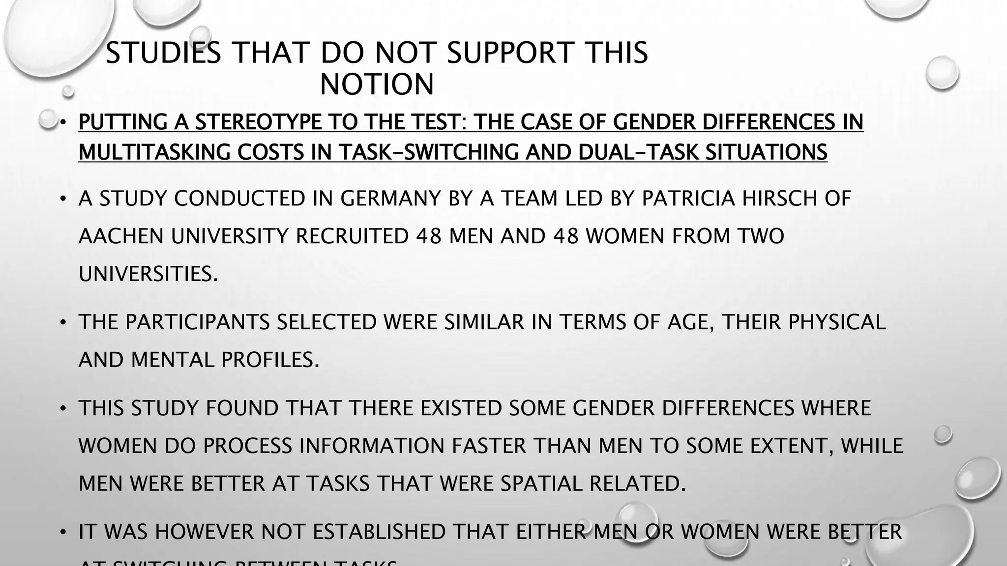 STUDIES THAT DO NOT SUPPORT THIS
NOTION
• PUTTING A STEREOTYPE TO THE TEST: THE CASE OF GENDER DIFFERENCES IN
MULTITASKING COSTS IN TASK-SWITCHING AND DUAL-TASK SITUATIONS
• A STUDY CONDUCTED IN GERMANY BY A TEAM LED BY PATRICIA HIRSCH OF
AACHEN UNIVERSITY RECRUITED 48 MEN AND 48 WOMEN FROM TWO
UNIVERSITIES.
• THE PARTICIPANTS SELECTED WERE SIMILAR IN TERMS OF AGE, THEIR PHYSICAL
AND MENTAL PROFILES.
• THIS STUDY FOUND THAT THERE EXISTED SOME GENDER DIFFERENCES WHERE
WOMEN DO PROCESS INFORMATION FASTER THAN MEN TO SOME EXTENT, WHILE
MEN WERE BETTER AT TASKS THAT WERE SPATIAL RELATED.
• IT WAS HOWEVER NOT ESTABLISHED THAT EITHER MEN OR WOMEN WERE BETTER
 