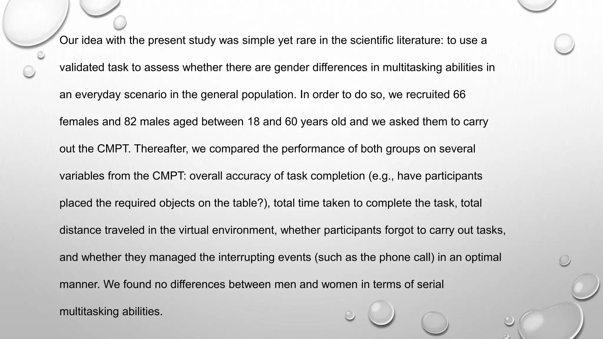 Our idea with the present study was simple yet rare in the scientific literature: to use a
validated task to assess whether there are gender differences in multitasking abilities in
an everyday scenario in the general population. In order to do so, we recruited 66
females and 82 males aged between 18 and 60 years old and we asked them to carry
out the CMPT. Thereafter, we compared the performance of both groups on several
variables from the CMPT: overall accuracy of task completion (e.g., have participants
placed the required objects on the table?), total time taken to complete the task, total
distance traveled in the virtual environment, whether participants forgot to carry out tasks,
and whether they managed the interrupting events (such as the phone call) in an optimal
manner. We found no differences between men and women in terms of serial
multitasking abilities.
 