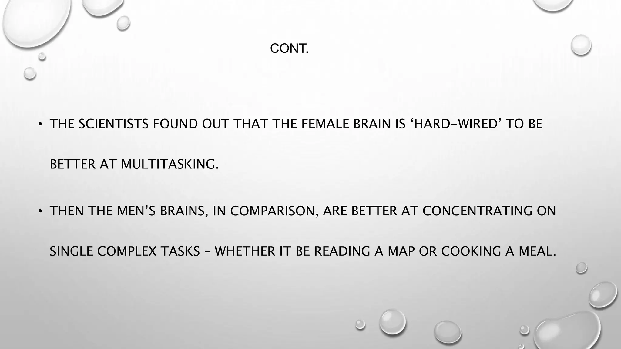 CONT.
• THE SCIENTISTS FOUND OUT THAT THE FEMALE BRAIN IS ‘HARD-WIRED’ TO BE
BETTER AT MULTITASKING.
• THEN THE MEN’S BRAINS, IN COMPARISON, ARE BETTER AT CONCENTRATING ON
SINGLE COMPLEX TASKS – WHETHER IT BE READING A MAP OR COOKING A MEAL.
 