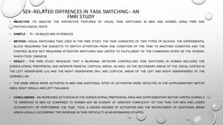 SEX-RELATED DIFFRENCES IN TASK SWITCHING- AN
FMRI STUDY
• OBJECTIVE -TO ANALYZE THE DISTINCTIVE FEATURES OF VISUAL TASK SWITCHING IN MEN AND WOMEN USING FMRI AND
PSYCHOLOGICAL TESTS.
• SAMPLE - 70 – 36 MALES AND 34 FEMALES
• METHOD- VISUAL SWITCHING TASK USED IN THE FMRI STUDY. THE TASK CONSISTED OF TWO TYPES OF BLOCKS: THE EXPERIMENTAL
BLOCK REQUIRING THE SUBJECTS TO SWITCH ATTENTION FROM ONE CONDITION OF THE TASK TO ANOTHER CONDITION AND THE
CONTROL BLOCK NOT REQUIRING ATTENTION SWITCHING AND LIMITED TO FULFILLMENT OF THE COMMANDS GIVEN ON THE SCREEN.
WHICH TOOK 12MINS 9S
• RESULT - THE FMRI STUDY REVEALED THAT A NEURONAL NETWORK CONTROLLING TASK SWITCHING IN WOMEN INCLUDES THE
DORSOLATERAL PREFRONTAL AND INFERIOR PARIETAL CORTICAL AREAS, AS WELL AS THE SECONDARY AREAS OF THE VISUAL CORTEX IN
THE LEFT HEMISPHERE (LH) AND THE RIGHT HEMISPHERE (RH), AND CORTICAL AREAS OF THE LEFT AND RIGHT HEMISPHERES OF THE
CEREBELLUM.
• THE SAME AREAS WERE ACTIVATED IN MEN AND ADDITIONAL SITES OF ACTIVATION WERE DETECTED IN THE SUPPLEMENTARY MOTOR
AREA, RIGHT INSULA, AND LEFT THALAMUS
• CONCLUSIONS - AN INCREASED ACTIVATION IN THE DORSOLATERAL PREFRONTAL AREA AND SUPPLEMENTARY MOTOR CORTEX DURING A
TS OBSERVED IN MEN AS COMPARED TO WOMEN MAY BE EVIDENT OF GREATER COMPLEXITY OF THIS TASK FOR MEN AND LOWER
AUTOMATICITY OF PERFORMING THE TASK. THUS, A HIGHER DEGREE OF ACTIVATION AND THE RECRUITMENT OF ADDITIONAL BRAIN
AREAS USUALLY ACCOMPANY THE INCREASE IN TASK DIFFICULTY IN NEUROIMAGING STUDIES
 