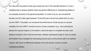 Our idea with the present study was simple yet rare in the scientific literature: to use a
validated task to assess whether there are gender differences in multitasking abilities in
an everyday scenario in the general population. In order to do so, we recruited 66
females and 82 males aged between 18 and 60 years old and we asked them to carry
out the CMPT. Thereafter, we compared the performance of both groups on several
variables from the CMPT: overall accuracy of task completion (e.g., have participants
placed the required objects on the table?), total time taken to complete the task, total
distance traveled in the virtual environment, whether participants forgot to carry out tasks,
and whether they managed the interrupting events (such as the phone call) in an optimal
manner. We found no differences between men and women in terms of serial
multitasking abilities.
 