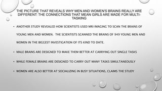 THE PICTURE THAT REVEALS WHY MEN AND WOMEN'S BRAINS REALLY ARE
DIFFERENT: THE CONNECTIONS THAT MEAN GIRLS ARE MADE FOR MULTI-
TASKING
• ANOTHER STUDY REVEALED HOW SCIENTISTS USED MRI IMAGING TO SCAN THE BRAINS OF
YOUNG MEN AND WOMEN. THE SCIENTISTS SCANNED THE BRAINS OF 949 YOUNG MEN AND
WOMEN IN THE BIGGEST INVESTIGATION OF ITS KIND TO DATE.
• MALE BRAINS ARE DESIGNED TO MAKE THEM BETTER AT CARRYING OUT SINGLE TASKS
• WHILE FEMALE BRAINS ARE DESIGNED TO CARRY OUT MANY TASKS SIMULTANEOUSLY
• WOMEN ARE ALSO BETTER AT SOCIALIZING IN BUSY SITUATIONS, CLAIMS THE STUDY
 