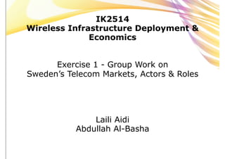 IK2514
Wireless Infrastructure Deployment &
              Economics


      Exercise 1 - Group Work on
Sweden’s Telecom Markets, Actors & Roles




               Laili Aidi
           Abdullah Al-Basha
 