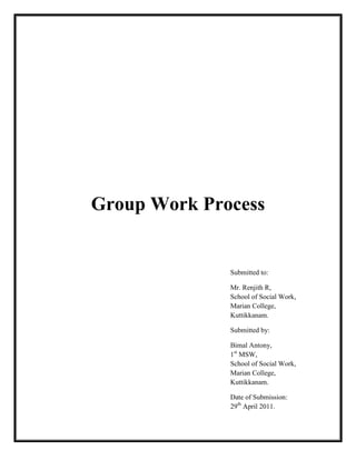 Group Work Process
Submitted to:
Mr. Renjith R,
School of Social Work,
Marian College,
Kuttikkanam.
Submitted by:
Bimal Antony,
1st
MSW,
School of Social Work,
Marian College,
Kuttikkanam.
Date of Submission:
29th
April 2011.
 