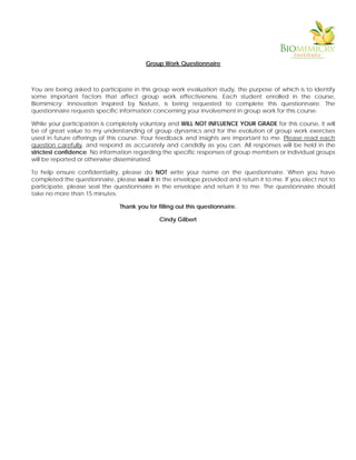 Group Work Questionnaire
You are being asked to participate in this group work evaluation study, the purpose of which is to identify
some important factors that affect group work effectiveness. Each student enrolled in the course,
Biomimicry: Innovation Inspired by Nature, is being requested to complete this questionnaire. The
questionnaire requests specific information concerning your involvement in group work for this course.
While your participation is completely voluntary and WILL NOT INFLUENCE YOUR GRADE for this course, it will
be of great value to my understanding of group dynamics and for the evolution of group work exercises
used in future offerings of this course. Your feedback and insights are important to me. Please read each
question carefully, and respond as accurately and candidly as you can. All responses will be held in the
strictest confidence. No information regarding the specific responses of group members or individual groups
will be reported or otherwise disseminated.
To help ensure confidentiality, please do NOT write your name on the questionnaire. When you have
completed the questionnaire, please seal it in the envelope provided and return it to me. If you elect not to
participate, please seal the questionnaire in the envelope and return it to me. The questionnaire should
take no more than 15 minutes.
Thank you for filling out this questionnaire.
Cindy Gilbert
 