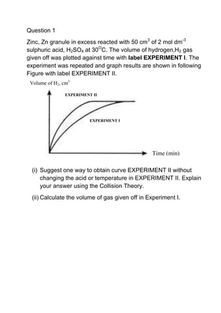 Question 1<br />Zinc, Zn granule in excess reacted with 50 cm3 of 2 mol dm-3 sulphuric acid, H2SO4 at 30OC. The volume of hydrogen,H2 gas given off was plotted against time with label EXPERIMENT I. The experiment was repeated and graph results are shown in following Figure with label EXPERIMENT II.<br />Volume of H2, cm3EXPERIMENT IEXPERIMENT IITime (min)<br />48722333071<br />(i)Suggest one way to obtain curve EXPERIMENT II without changing the acid or temperature in EXPERIMENT II. Explain your answer using the Collision Theory.<br />(ii)Calculate the volume of gas given off in Experiment I.<br />Question 2 Zinc, Zn powder in excess reacted with 50 cm3 of 2 mol dm-3 hydrochloric acid, HCl at 30OC. The volume of hydrogen,H2 gas given off was plotted against time with label EXPERIMENT I. The experiment was repeated and graph results are shown in following Figure with label EXPERIMENT II.<br />639623327076<br />Volume of H2, cm3EXPERIMENT IEXPERIMENT IITime (min)<br />(i)Suggest one way to obtain curve EXPERIMENT II without changing the zinc or temperature in EXPERIMENT II. Explain your answer using the Collision Theory.<br />(ii)Calculate the volume of gas given off in Experiment I.<br />Question 3<br />Zinc, Zn granule in excess reacted with 50 cm3 of 2 mol dm-3 sulphuric acid, H2SO4 at 30OC. The volume of hydrogen,H2 gas given off was plotted against time with label EXPERIMENT I. The experiment was repeated and graph results are shown in following Figure with label EXPERIMENT II.<br />793242339090<br />Volume of H2, cm3EXPERIMENT IEXPERIMENT IITime (min)<br />(i)Suggest one way to obtain curve EXPERIMENT II without changing the zinc, acid or temperature in EXPERIMENT II. Explain your answer using the Collision Theory.<br />(ii)Calculate the volume of gas given off in Experiment I.<br />Question 4<br />Zinc, Zn powder in excess reacted with 50 cm3 of 2 mol dm-3 hydrochloric acid, HCl at 30OC. The volume of hydrogen,H2 gas given off was plotted against time with label EXPERIMENT I. The experiment was repeated and graph results are shown in following Figure with label EXPERIMENT II.<br />946861-1485951<br />Volume of H2, cm3EXPERIMENT IEXPERIMENT IITime (min)(i)With changing the temperature in EXPERIMENT II. Explain your answer using the Collision Theory.<br />(ii)Calculate the volume of gas given off in Experiment I.<br />