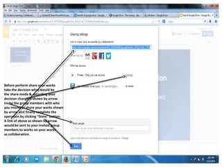 Before perform share your works
take the decision what would be
the share mode & according your
decision change it shown by arrow.
Invite the group members with who
you intend to share your works shown
by arrow and finally complete the
operation by clicking “Done” button.
A link of above as shown by arrow
would be sent to your invited group
members to works on your works
as collaboration.

 