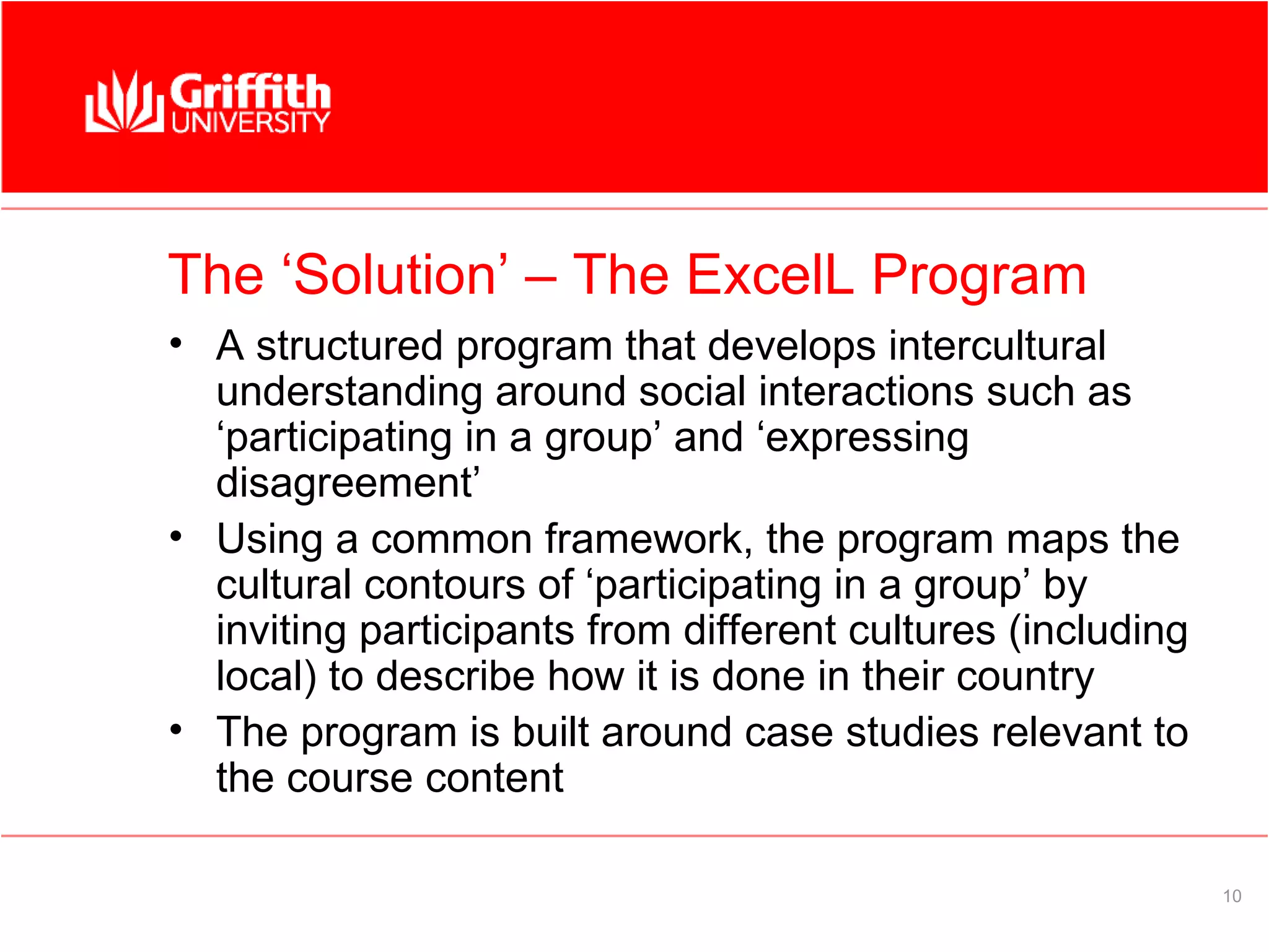 The ‘Solution’ – The ExcelL Program
• A structured program that develops intercultural
  understanding around social interactions such as
  ‘participating in a group’ and ‘expressing
  disagreement’
• Using a common framework, the program maps the
  cultural contours of ‘participating in a group’ by
  inviting participants from different cultures (including
  local) to describe how it is done in their country
• The program is built around case studies relevant to
  the course content

                                                             10
 