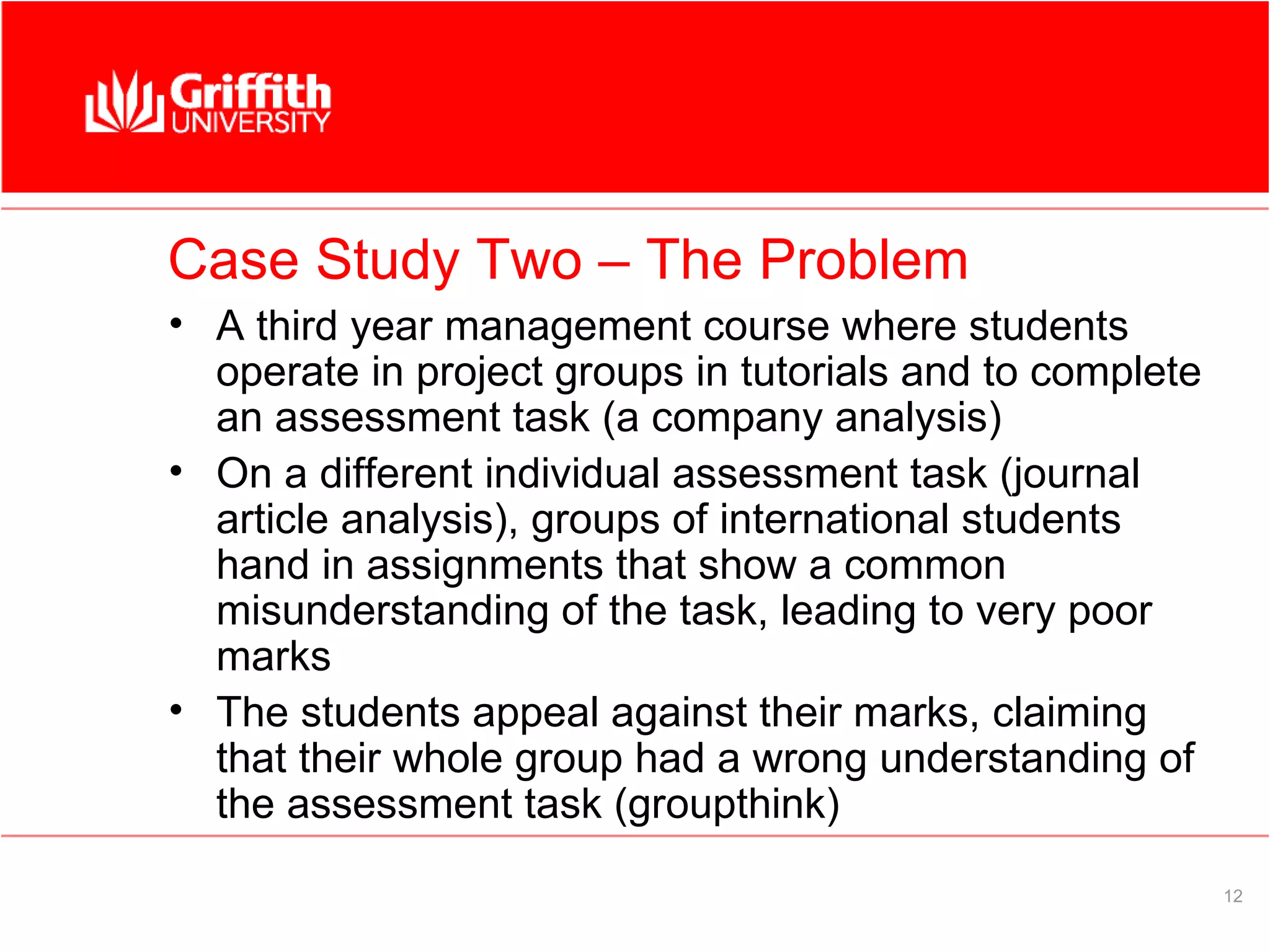 Case Study Two – The Problem
• A third year management course where students
  operate in project groups in tutorials and to complete
  an assessment task (a company analysis)
• On a different individual assessment task (journal
  article analysis), groups of international students
  hand in assignments that show a common
  misunderstanding of the task, leading to very poor
  marks
• The students appeal against their marks, claiming
  that their whole group had a wrong understanding of
  the assessment task (groupthink)
                                                           12
 
