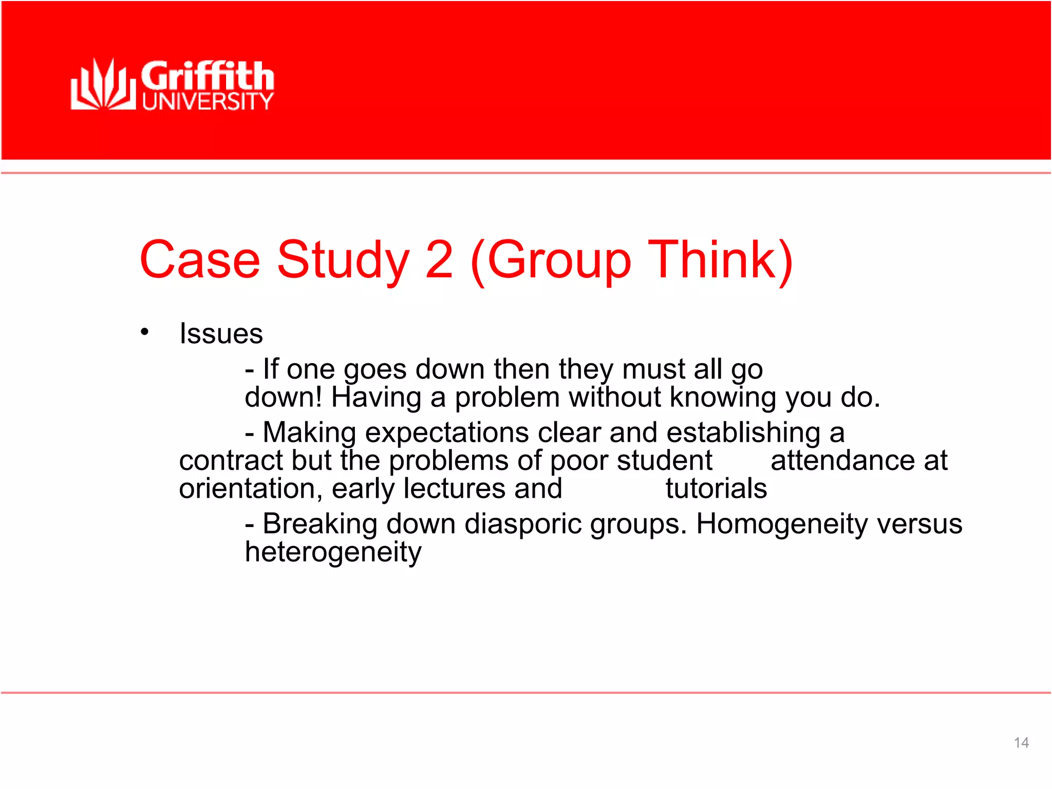 Case Study 2 (Group Think)
•   Issues
         - If one goes down then they must all go
         down! Having a problem without knowing you do.
         - Making expectations clear and establishing a
    contract but the problems of poor student       attendance at
    orientation, early lectures and       tutorials
         - Breaking down diasporic groups. Homogeneity versus
         heterogeneity




                                                                    14
 