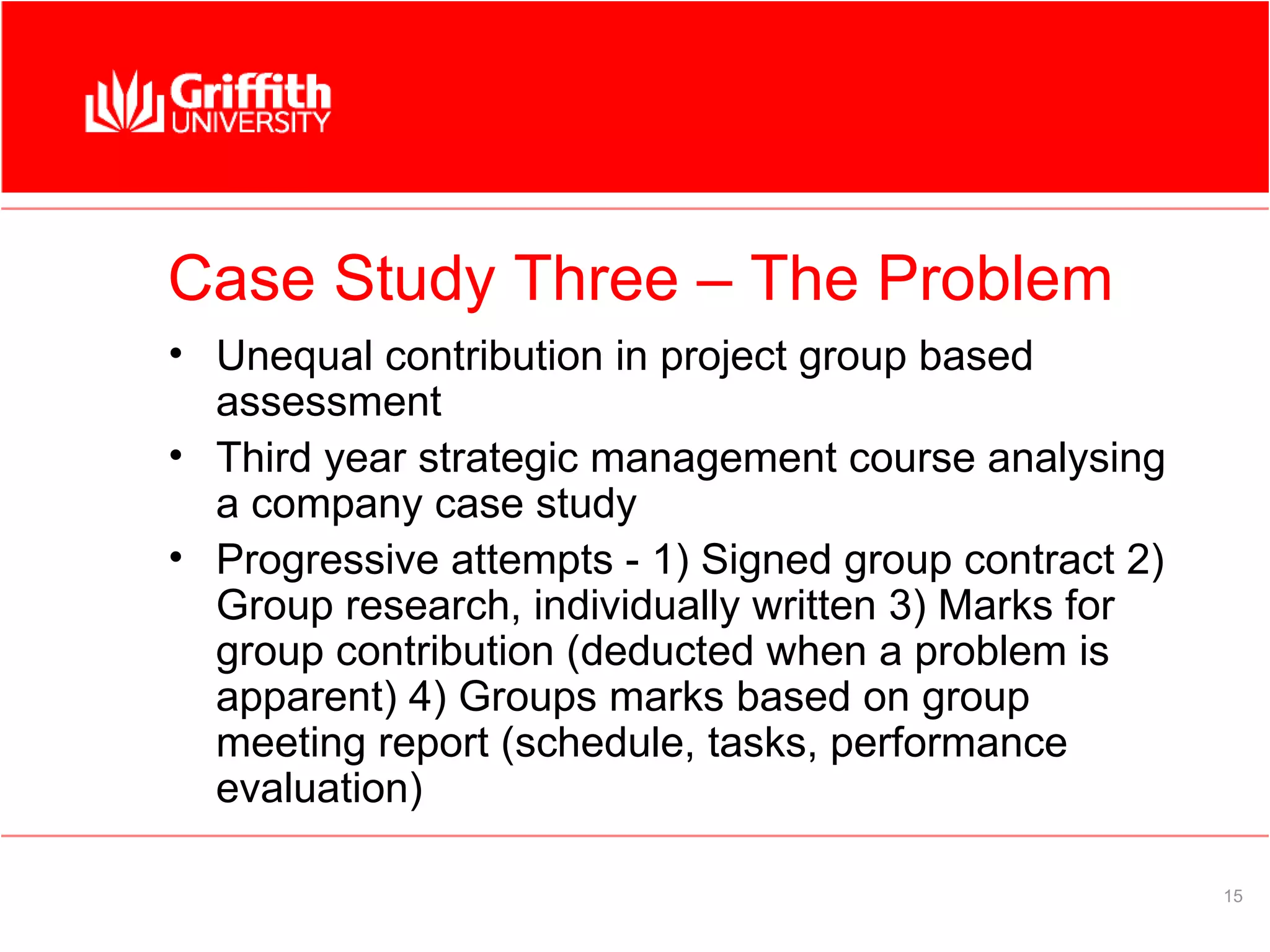 Case Study Three – The Problem
• Unequal contribution in project group based
  assessment
• Third year strategic management course analysing
  a company case study
• Progressive attempts - 1) Signed group contract 2)
  Group research, individually written 3) Marks for
  group contribution (deducted when a problem is
  apparent) 4) Groups marks based on group
  meeting report (schedule, tasks, performance
  evaluation)

                                                       15
 