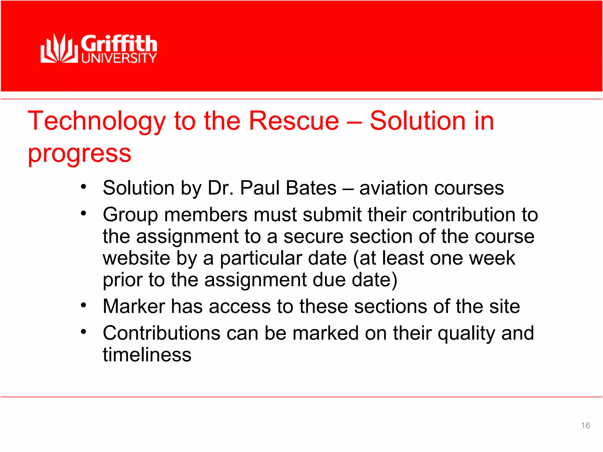 Technology to the Rescue – Solution in
progress
    • Solution by Dr. Paul Bates – aviation courses
    • Group members must submit their contribution to
      the assignment to a secure section of the course
      website by a particular date (at least one week
      prior to the assignment due date)
    • Marker has access to these sections of the site
    • Contributions can be marked on their quality and
      timeliness


                                                         16
 