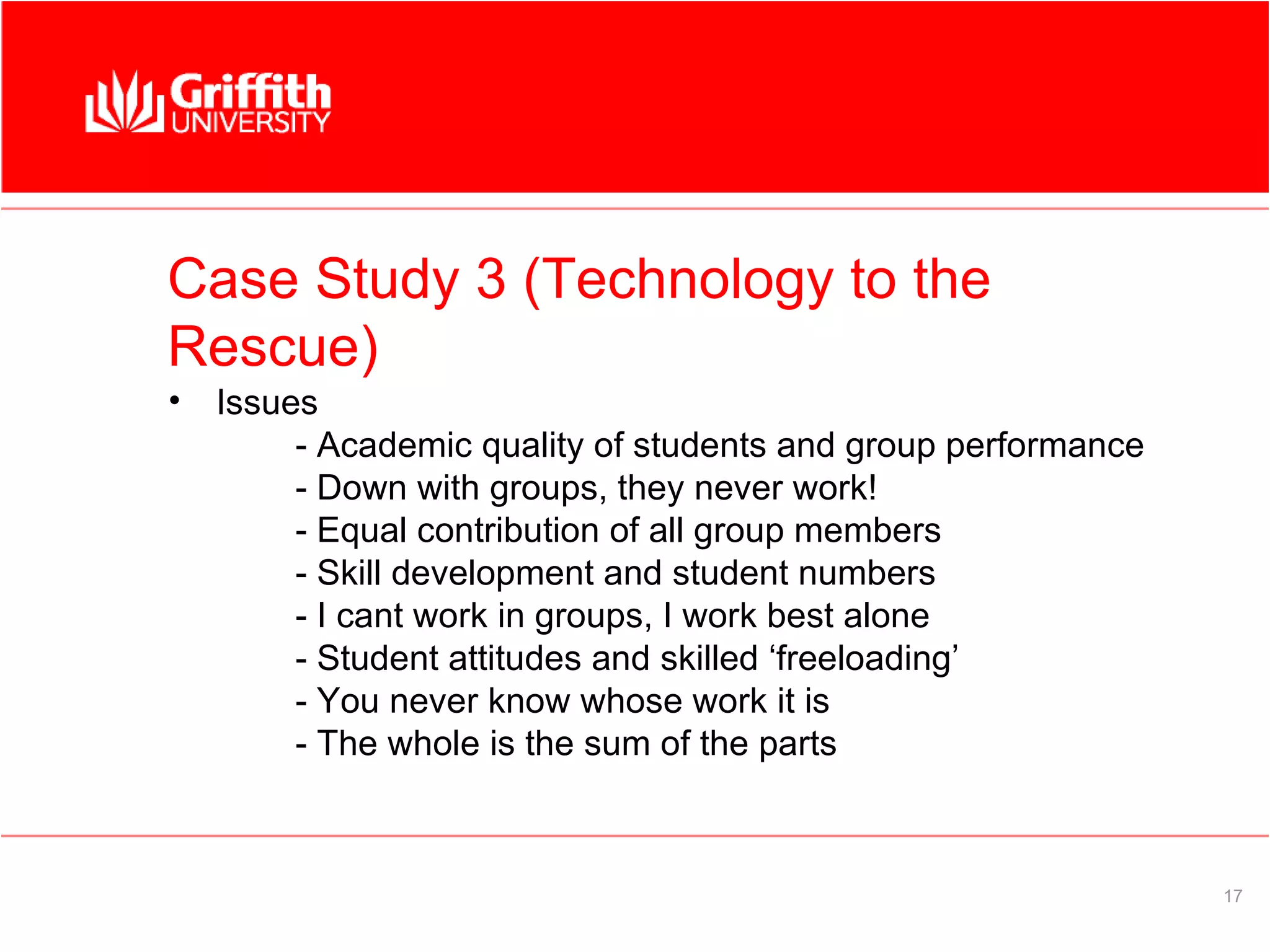 Case Study 3 (Technology to the
Rescue)
•   Issues
         - Academic quality of students and group performance
         - Down with groups, they never work!
         - Equal contribution of all group members
         - Skill development and student numbers
         - I cant work in groups, I work best alone
         - Student attitudes and skilled ‘freeloading’
         - You never know whose work it is
         - The whole is the sum of the parts



                                                                17
 