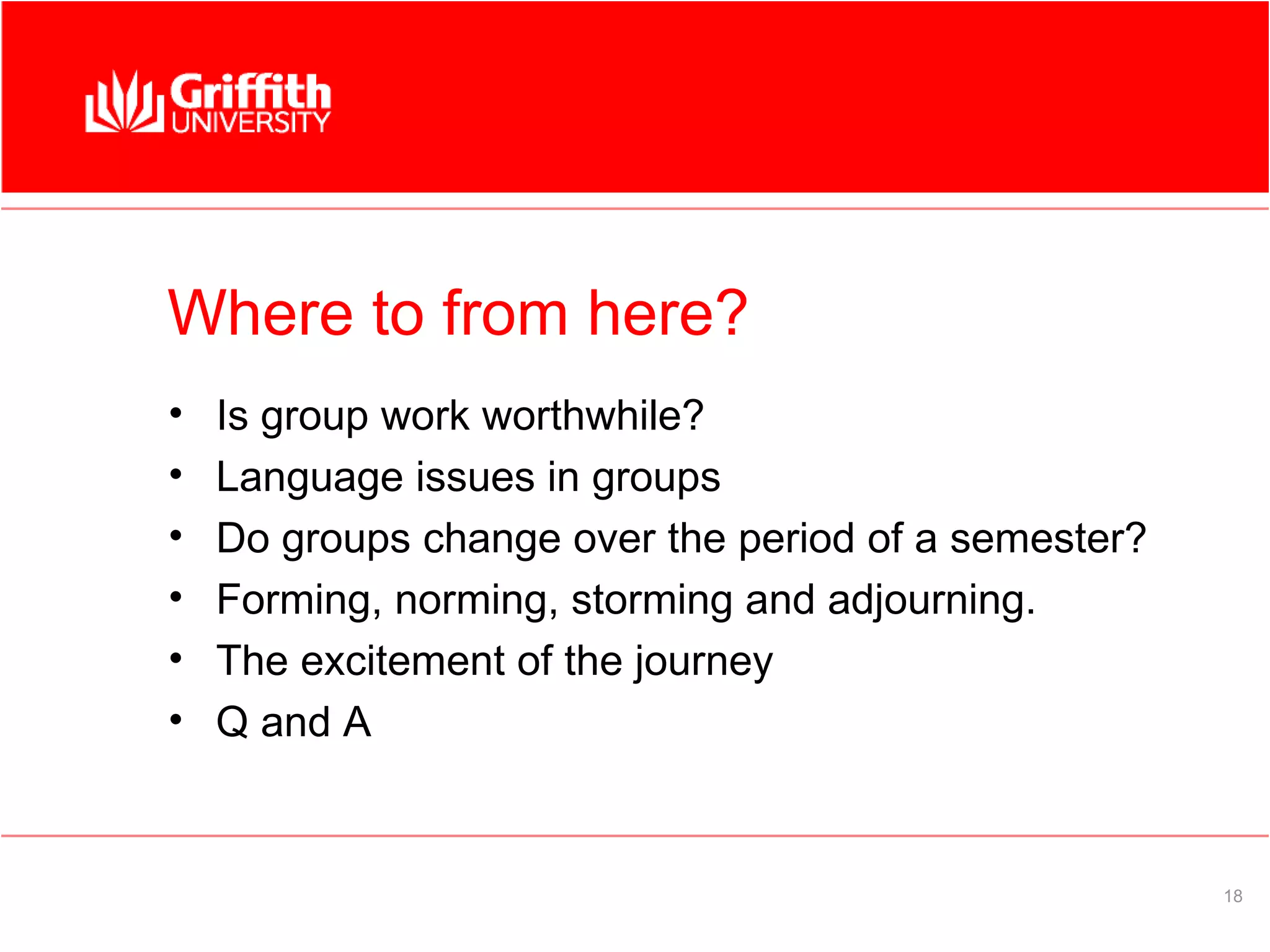 Where to from here?
•   Is group work worthwhile?
•   Language issues in groups
•   Do groups change over the period of a semester?
•   Forming, norming, storming and adjourning.
•   The excitement of the journey
•   Q and A


                                                      18
 
