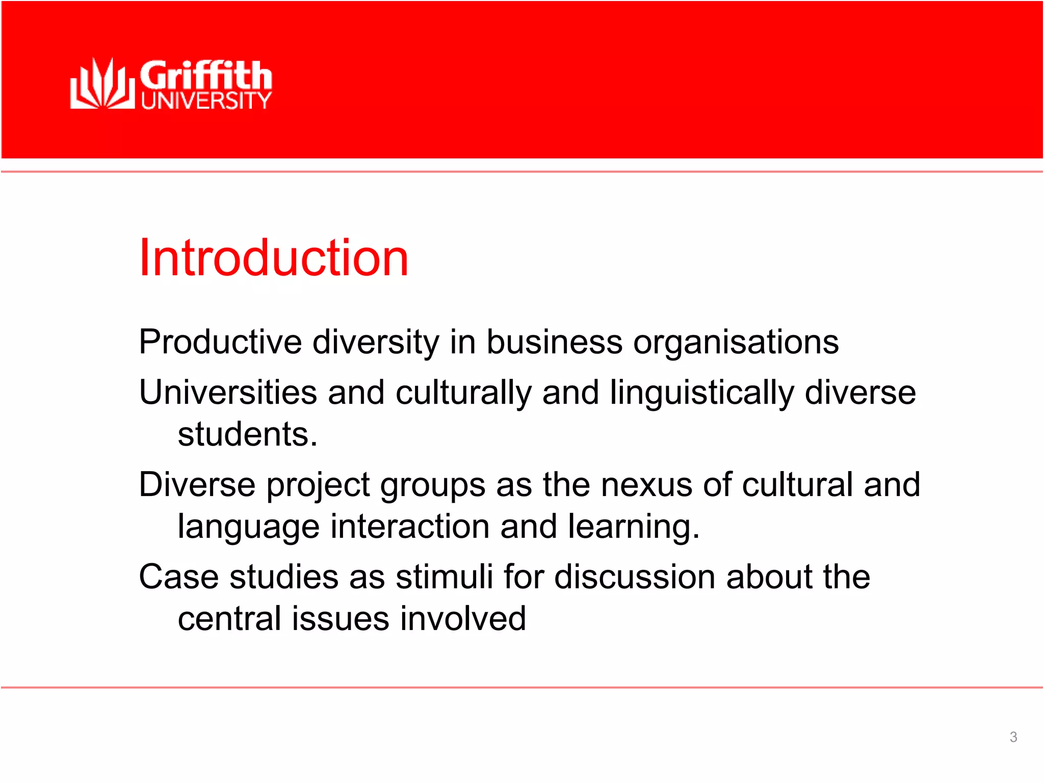 Introduction
Productive diversity in business organisations
Universities and culturally and linguistically diverse
  students.
Diverse project groups as the nexus of cultural and
  language interaction and learning.
Case studies as stimuli for discussion about the
  central issues involved


                                                         3
 