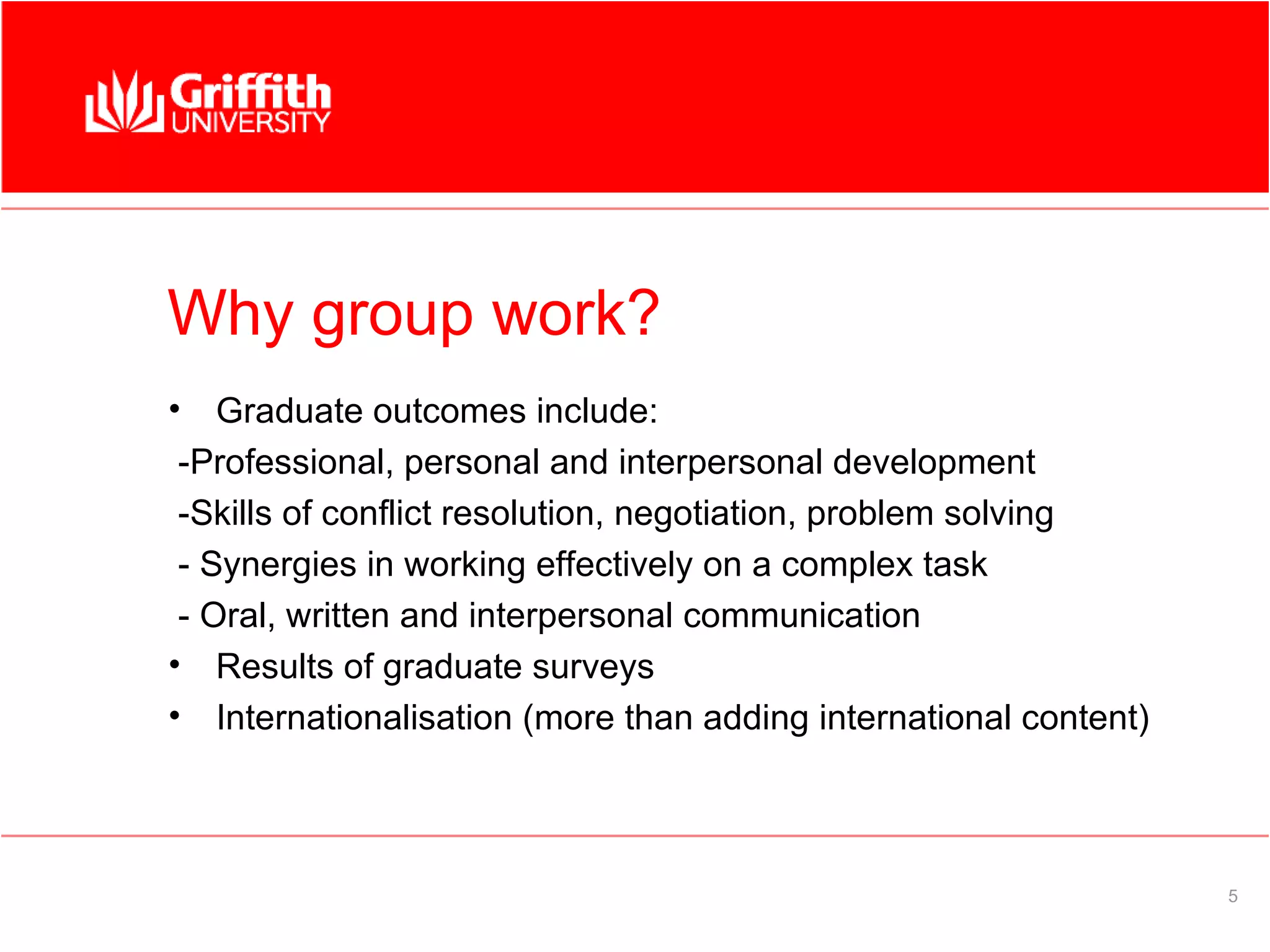 Why group work?
•   Graduate outcomes include:
 -Professional, personal and interpersonal development
 -Skills of conflict resolution, negotiation, problem solving
 - Synergies in working effectively on a complex task
 - Oral, written and interpersonal communication
• Results of graduate surveys
• Internationalisation (more than adding international content)



                                                                  5
 
