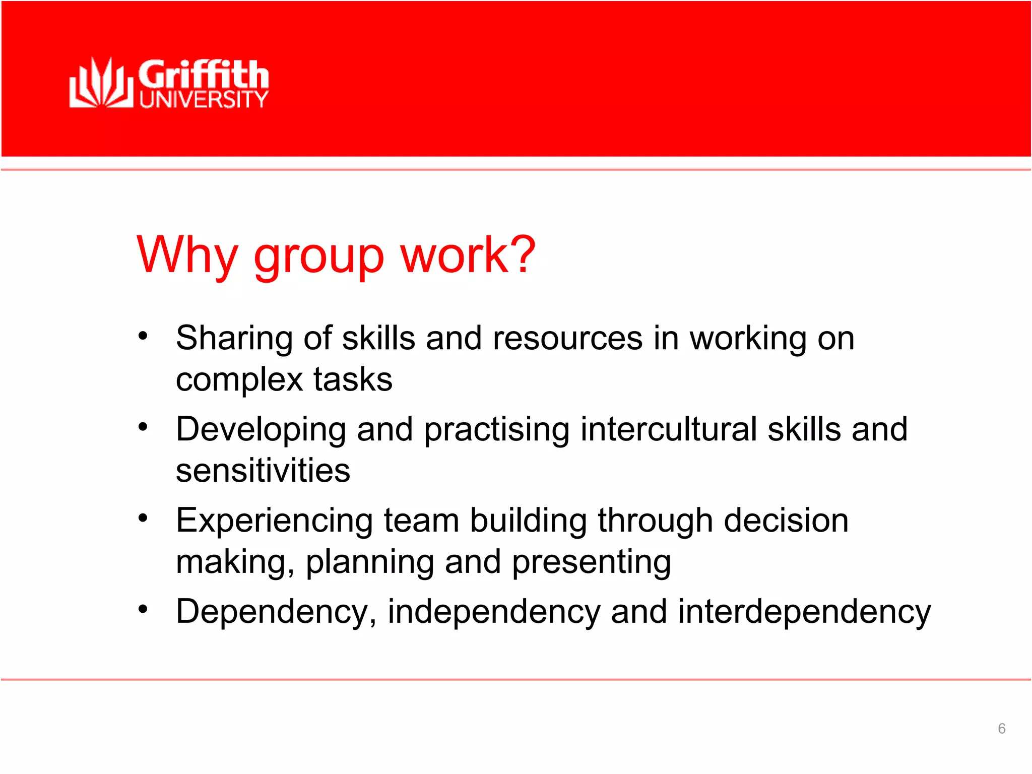 Why group work?
• Sharing of skills and resources in working on
  complex tasks
• Developing and practising intercultural skills and
  sensitivities
• Experiencing team building through decision
  making, planning and presenting
• Dependency, independency and interdependency


                                                       6
 
