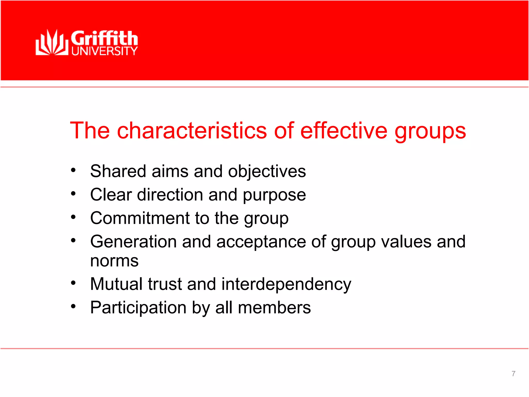 The characteristics of effective groups
• Shared aims and objectives
• Clear direction and purpose
• Commitment to the group
• Generation and acceptance of group values and
  norms
• Mutual trust and interdependency
• Participation by all members


                                                  7
 