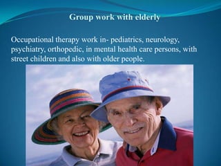 Group work with elderly Occupational therapy work in- pediatrics, neurology, psychiatry, orthopedic, in mental health care persons, with street children and also with older people.  