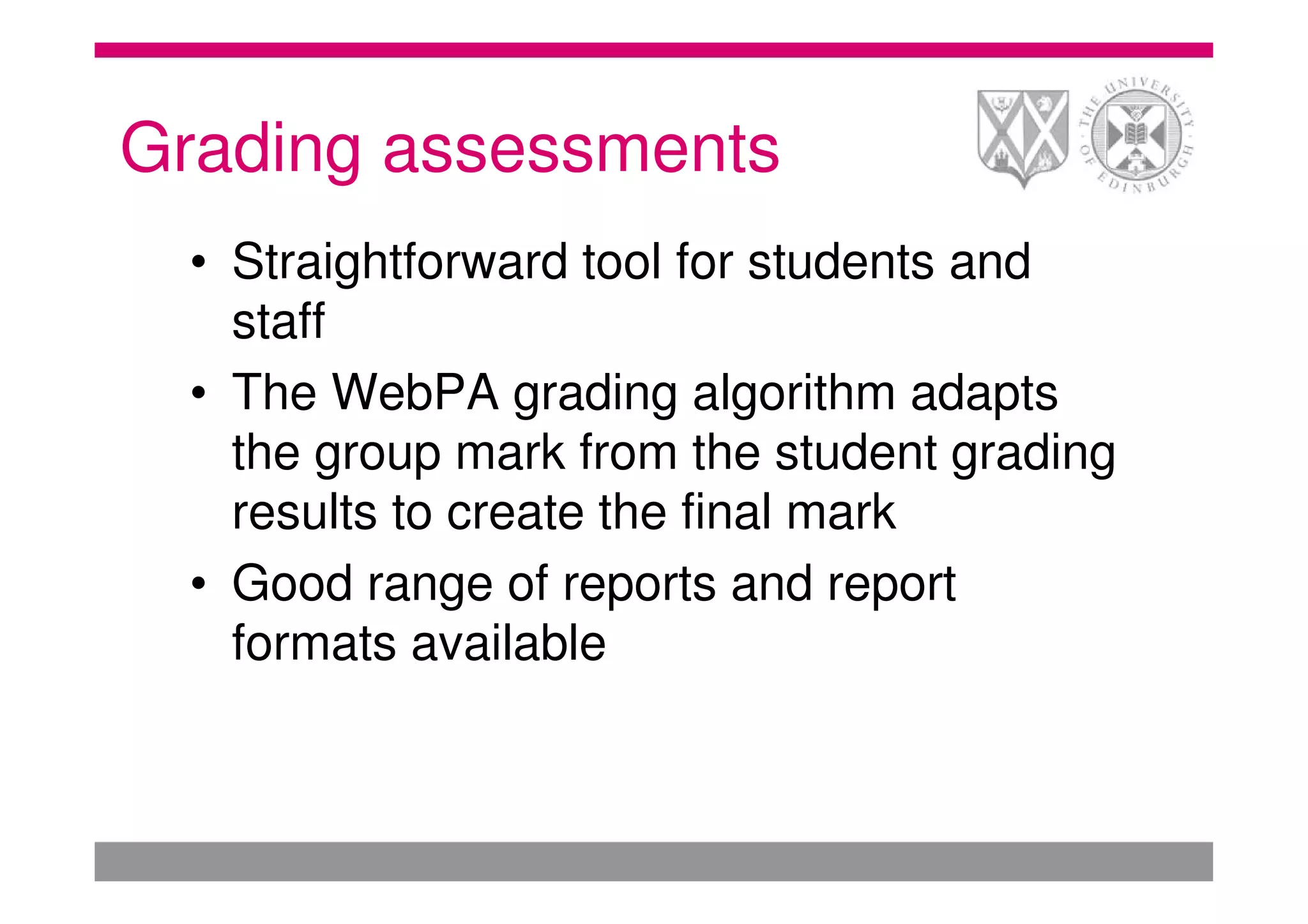 Grading assessments
  • Straightforward tool for students and
    staff
  • The WebPA grading algorithm adapts
    the group mark from the student grading
    results to create the final mark
  • Good range of reports and report
    formats available
 