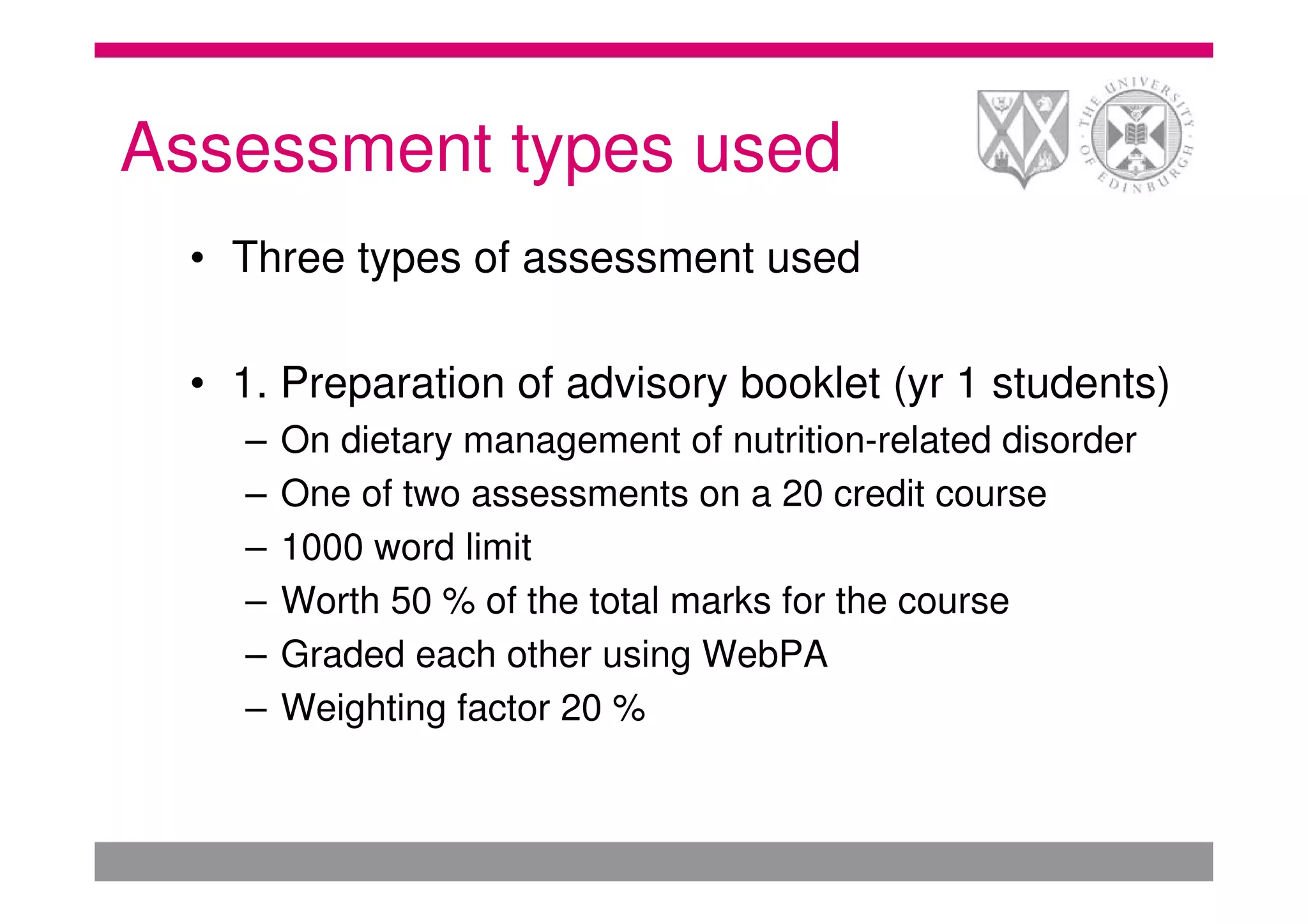 Assessment types used
  • Three types of assessment used

  • 1. Preparation of advisory booklet (yr 1 students)
    –   On dietary management of nutrition-related disorder
    –   One of two assessments on a 20 credit course
    –   1000 word limit
    –   Worth 50 % of the total marks for the course
    –   Graded each other using WebPA
    –   Weighting factor 20 %
 