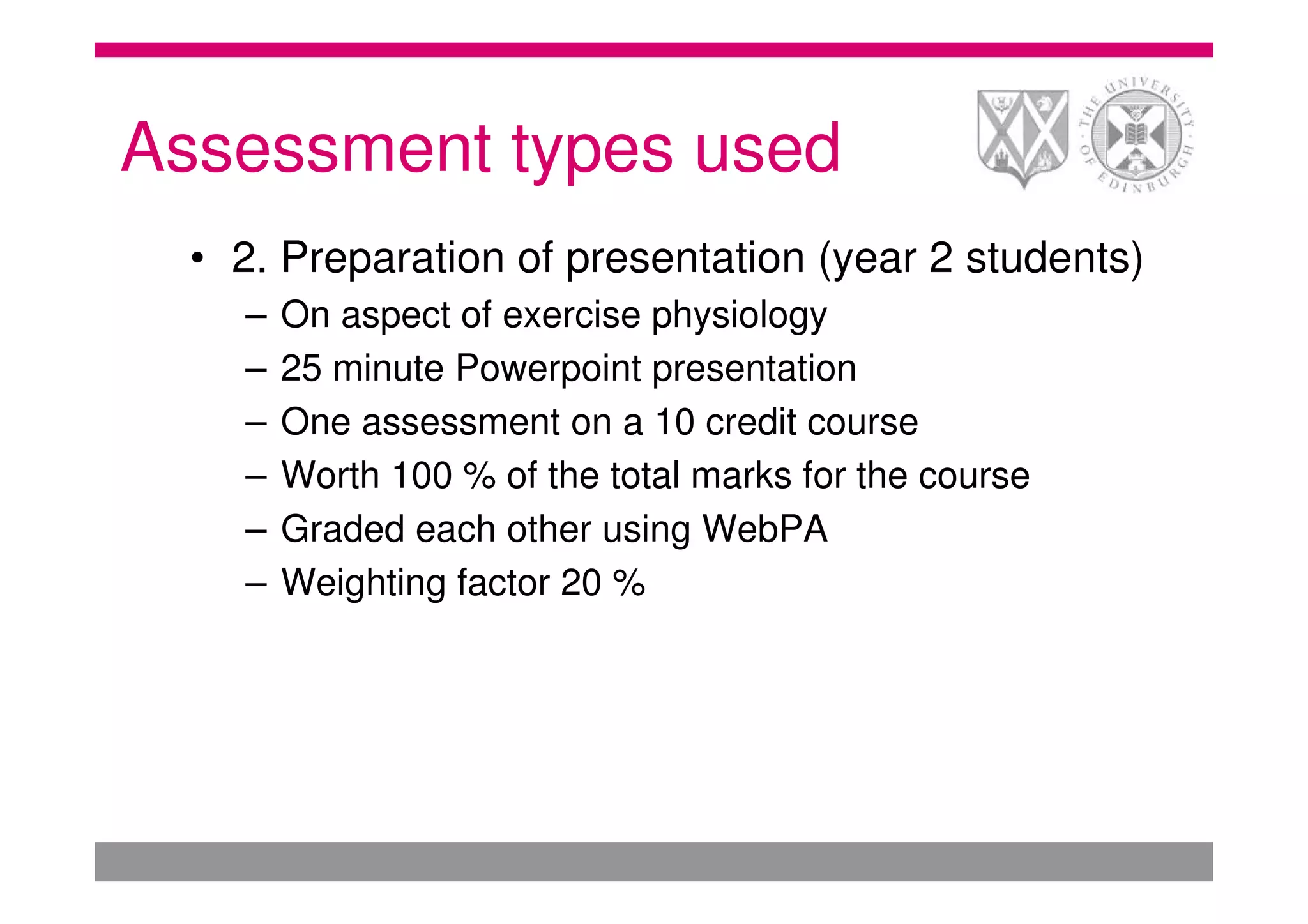Assessment types used
  • 2. Preparation of presentation (year 2 students)
    –   On aspect of exercise physiology
    –   25 minute Powerpoint presentation
    –   One assessment on a 10 credit course
    –   Worth 100 % of the total marks for the course
    –   Graded each other using WebPA
    –   Weighting factor 20 %
 