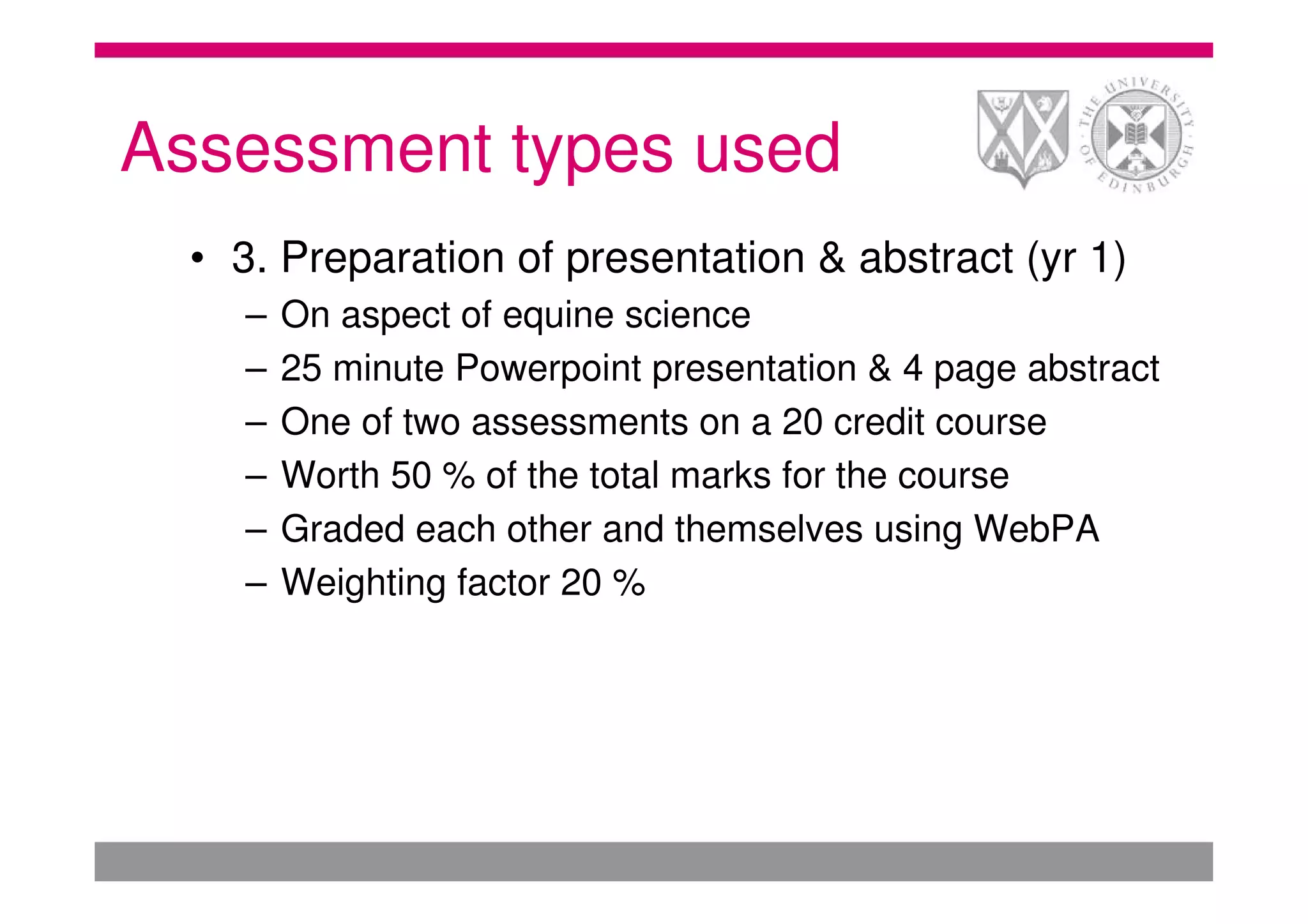 Assessment types used
  • 3. Preparation of presentation & abstract (yr 1)
    –   On aspect of equine science
    –   25 minute Powerpoint presentation & 4 page abstract
    –   One of two assessments on a 20 credit course
    –   Worth 50 % of the total marks for the course
    –   Graded each other and themselves using WebPA
    –   Weighting factor 20 %
 