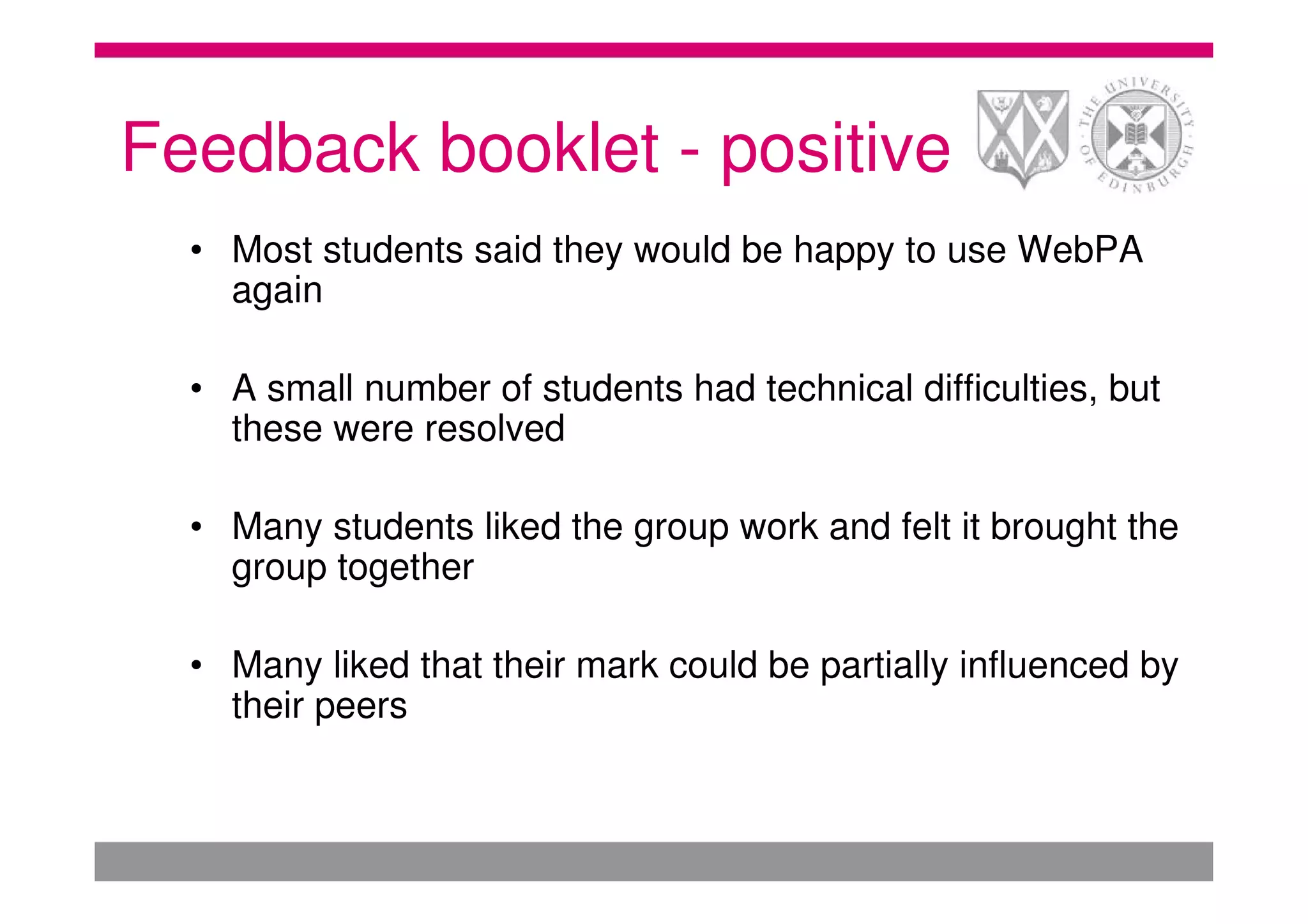 Feedback booklet - positive
  • Most students said they would be happy to use WebPA
    again

  • A small number of students had technical difficulties, but
    these were resolved

  • Many students liked the group work and felt it brought the
    group together

  • Many liked that their mark could be partially influenced by
    their peers
 