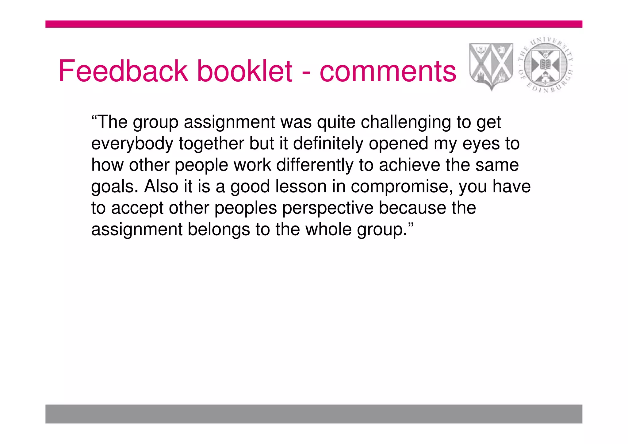 Feedback booklet - comments
  “The group assignment was quite challenging to get
  everybody together but it definitely opened my eyes to
  how other people work differently to achieve the same
  goals. Also it is a good lesson in compromise, you have
  to accept other peoples perspective because the
  assignment belongs to the whole group.”
 