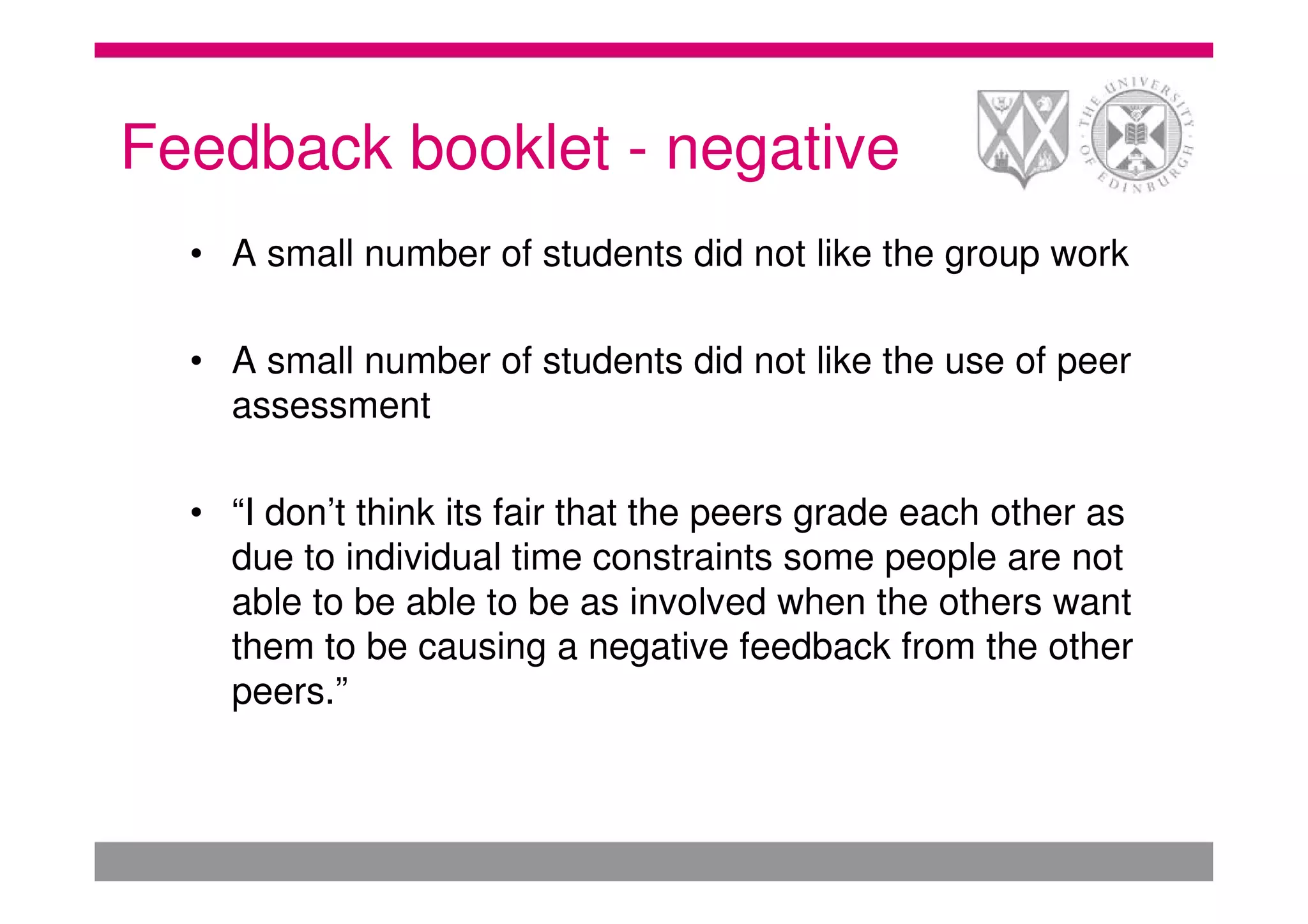 Feedback booklet - negative
  • A small number of students did not like the group work

  • A small number of students did not like the use of peer
    assessment

  • “I don’t think its fair that the peers grade each other as
    due to individual time constraints some people are not
    able to be able to be as involved when the others want
    them to be causing a negative feedback from the other
    peers.”
 