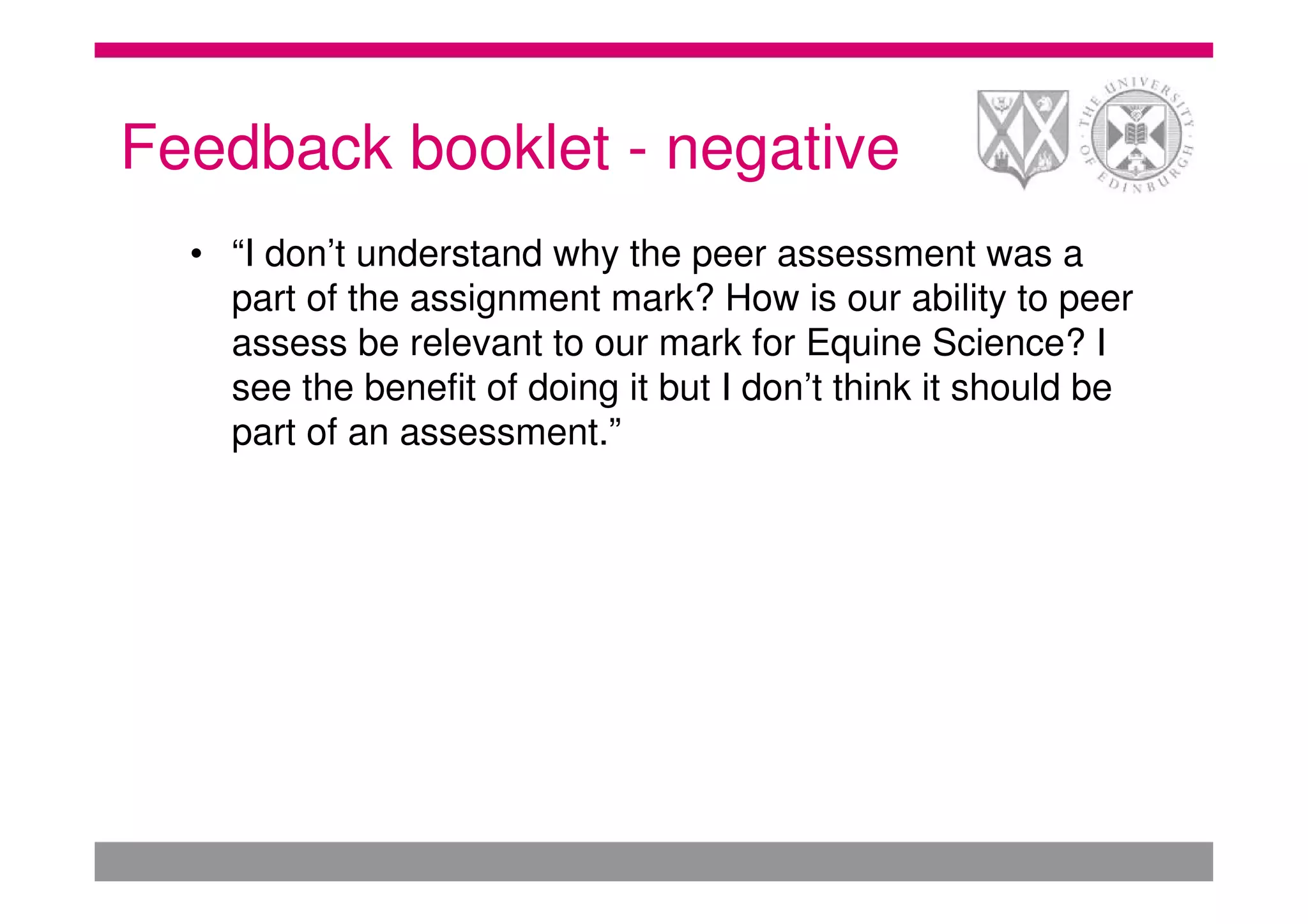 Feedback booklet - negative
  • “I don’t understand why the peer assessment was a
    part of the assignment mark? How is our ability to peer
    assess be relevant to our mark for Equine Science? I
    see the benefit of doing it but I don’t think it should be
    part of an assessment.”
 