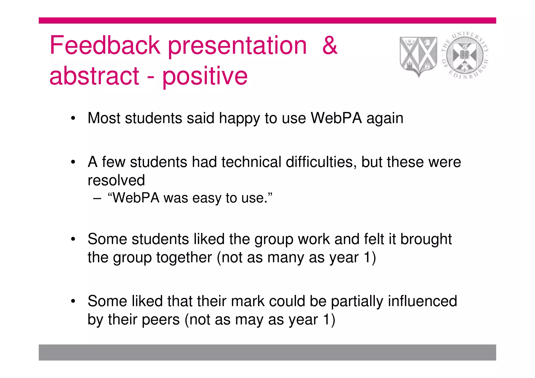 Feedback presentation &
abstract - positive
 • Most students said happy to use WebPA again

 • A few students had technical difficulties, but these were
   resolved
    – “WebPA was easy to use.”

 • Some students liked the group work and felt it brought
   the group together (not as many as year 1)

 • Some liked that their mark could be partially influenced
   by their peers (not as may as year 1)
 