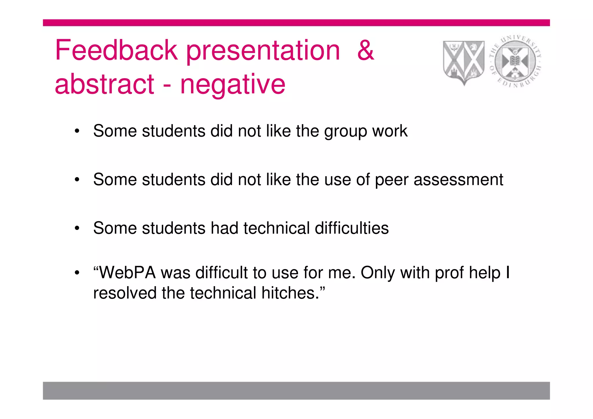 Feedback presentation &
abstract - negative
 • Some students did not like the group work

 • Some students did not like the use of peer assessment

 • Some students had technical difficulties

 • “WebPA was difficult to use for me. Only with prof help I
   resolved the technical hitches.”
 