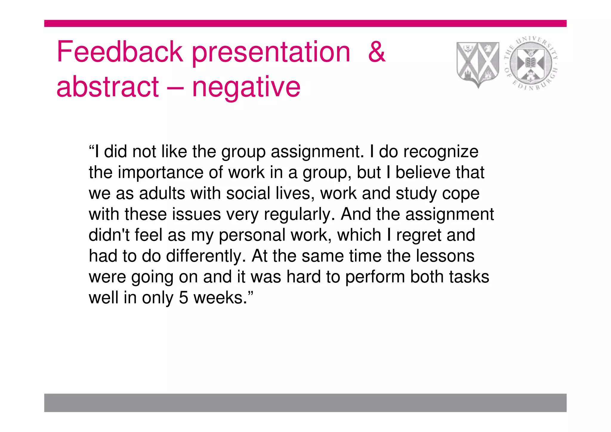 Feedback presentation &
abstract – negative

  “I did not like the group assignment. I do recognize
  the importance of work in a group, but I believe that
  we as adults with social lives, work and study cope
  with these issues very regularly. And the assignment
  didn't feel as my personal work, which I regret and
  had to do differently. At the same time the lessons
  were going on and it was hard to perform both tasks
  well in only 5 weeks.”
 