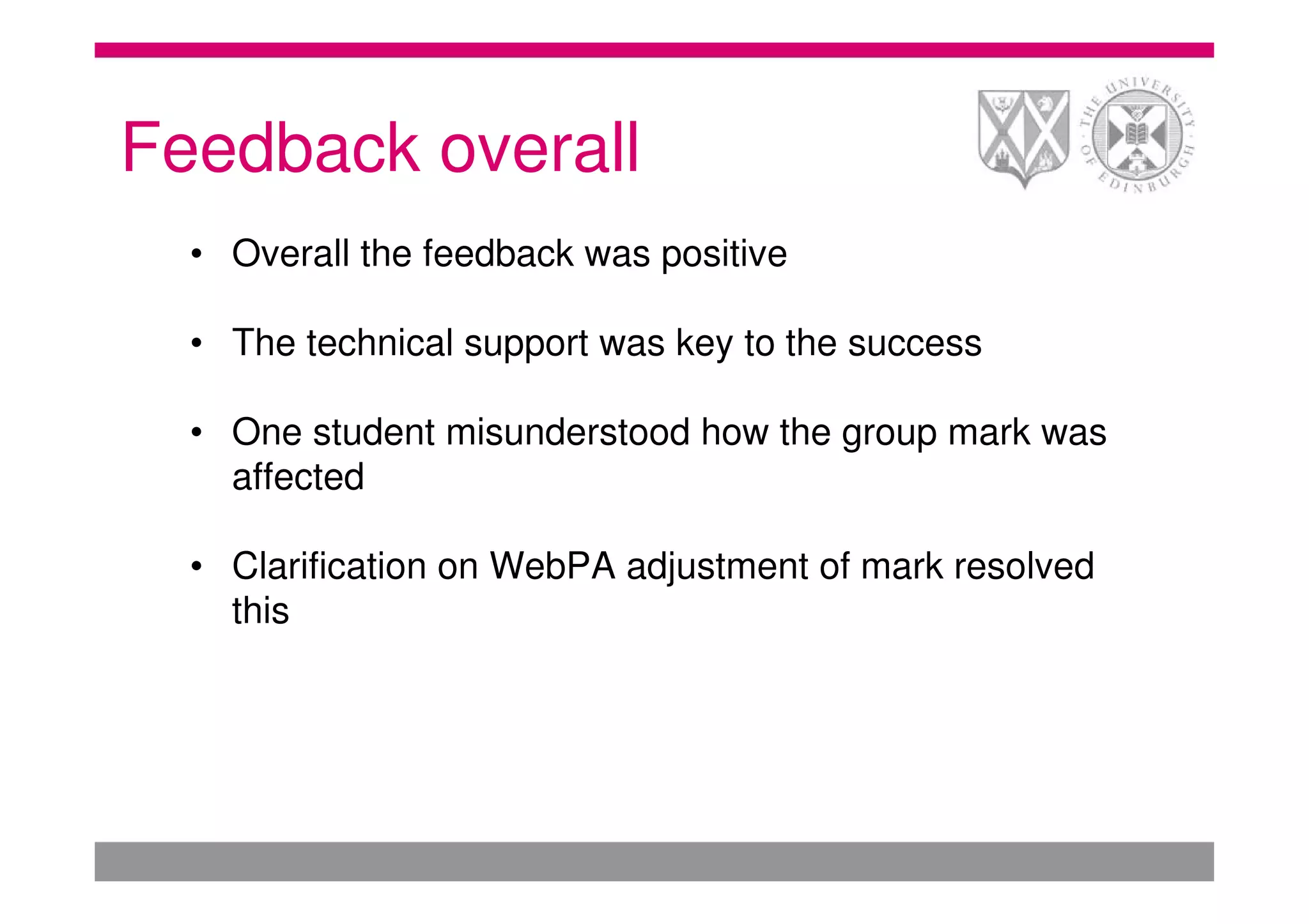 Feedback overall
  • Overall the feedback was positive

  • The technical support was key to the success

  • One student misunderstood how the group mark was
    affected

  • Clarification on WebPA adjustment of mark resolved
    this
 