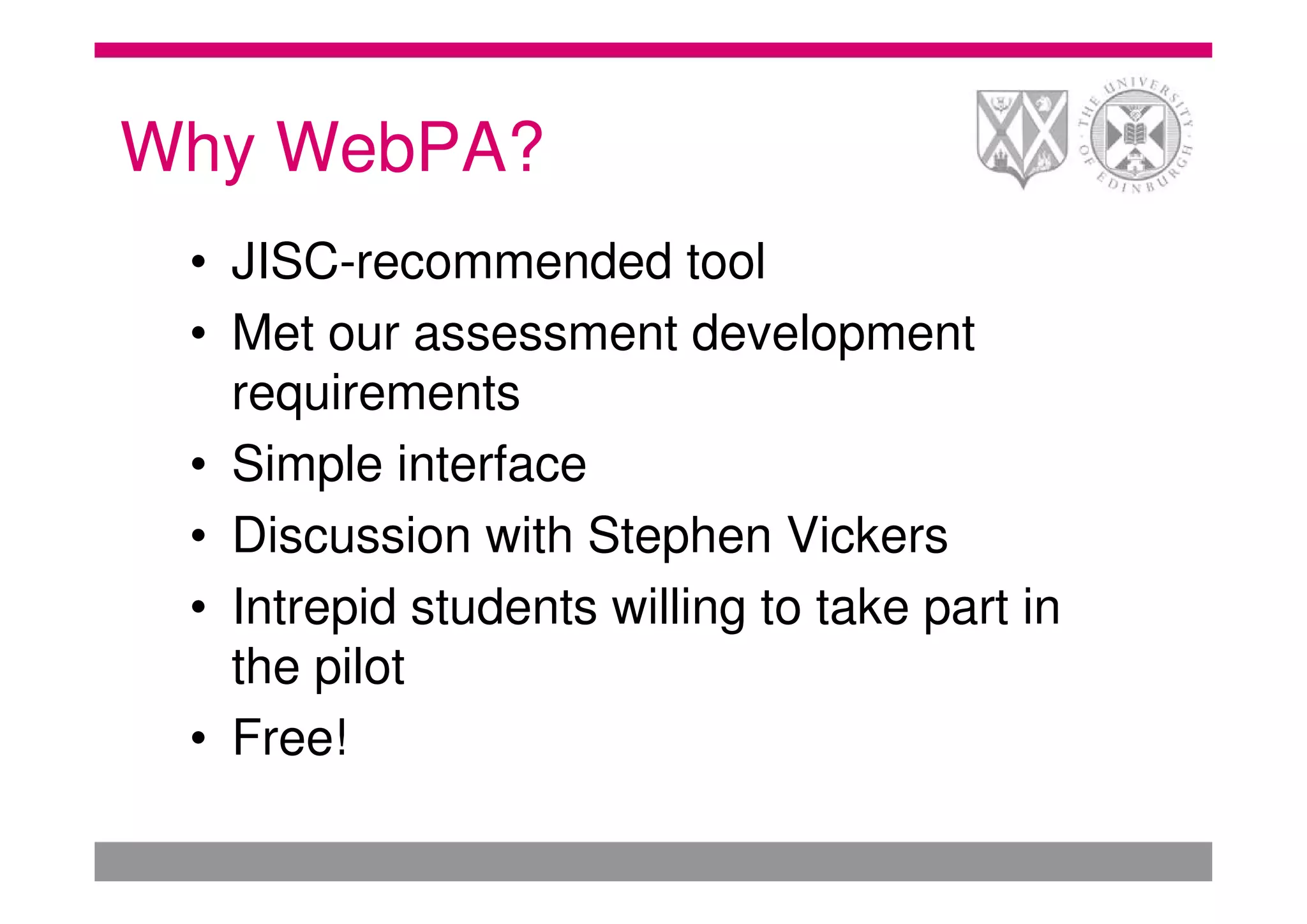 Why WebPA?
 • JISC-recommended tool
 • Met our assessment development
   requirements
 • Simple interface
 • Discussion with Stephen Vickers
 • Intrepid students willing to take part in
   the pilot
 • Free!
 