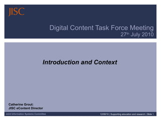 Digital Content Task Force Meeting 27 th  July 2010 Introduction and Context 12/08/10   |  Supporting education and research  |  Slide  Catherine Grout:  JISC eContent Director 