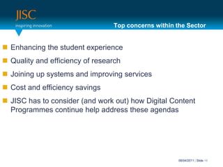 Top concerns within the SectorEnhancing the student experienceQuality and efficiency of researchJoining up systems and improving services Cost and efficiency savingsJISC has to consider (and work out) how Digital Content Programmes continue help address these agendas31/03/2011| Slide 10
