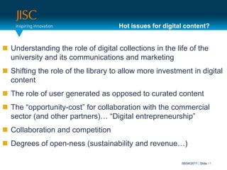 Hot issues for digital content?Understanding the role of digital collections in the life of the university and its communications and marketingShifting the role of the library to allow more investment in digital contentThe role of user generated as opposed to curated contentThe “opportunity-cost” for collaboration with the commercial sector (and other partners)… “Digital entrepreneurship”Collaboration and competitionDegrees of open-ness (sustainability and revenue…)31/03/2011| Slide 11