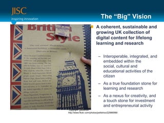 The “Big” VisionA coherent, sustainable and growing UK collection of digital content for lifelong learning and research Interoperable, integrated, and embedded within the social, cultural and educational activities of the citizenAs a true foundation stone for learning and researchAs a nexus for creativity, and a touch stone for investment and entrepreneurial activity copyright: petitshoo:http://www.flickr.com/photos/petitshoo/22986996/