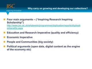 Why carry on growing and developing our collections?Four main arguments – (“Inspiring Research Inspiring Scholarship”)http://www.jisc.ac.uk/whatwedo/programmes/digitisation/reports/digitisationbenefits.aspxEducation and Research Imperative (quality and efficiency)Economic ImperativePeople and Communities (big society)Political arguments (open data, digital content as the engine of the economy etc)