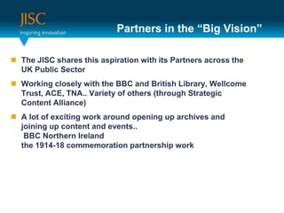 Partners in the “Big Vision”The JISC shares this aspiration with its Partners across the UK Public SectorWorking closely with the BBC and British Library, Wellcome Trust, ACE, TNA.. Variety of others (through Strategic Content Alliance)A lot of exciting work around opening up archives and joining up content and events.. BBC Northern Irelandthe 1914-18 commemoration partnership work
