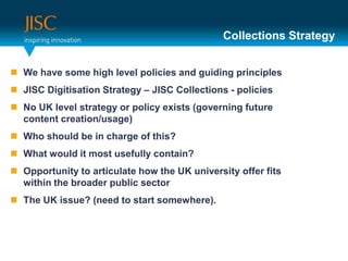 Collections StrategyWe have some high level policies and guiding principlesJISC Digitisation Strategy – JISC Collections - policiesNo UK level strategy or policy exists (governing future content creation/usage)Who should be in charge of this?What would it most usefully contain?Opportunity to articulate how the UK university offer fits within the broader public sectorThe UK issue? (need to start somewhere).