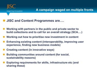 A campaign waged on multiple frontsJISC and Content Programmes are….Working with partners in the public and private sector to build collections and to call for an overall strategy (SCA….)Working out how to prioritise new investment in content Enhancing existing content (interoperability, improving user experience, finding new business models)Creating content (in innovative ways)Building communities around content (for social, sustainability reasons)Exploring requirements for skills, infrastructure etc (and sharing these)