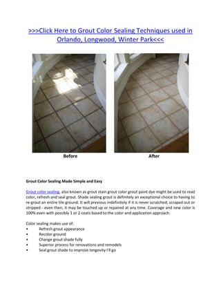 >>>Click Here to Grout Color Sealing Techniques used in
           Orlando, Longwood, Winter Park<<<




                      Before                                              After



Grout Color Sealing Made Simple and Easy

Grout color sealing, also known as grout stain grout color grout paint dye might be used to read
color, refresh and seal grout. Shade sealing grout is definitely an exceptional choice to having to
re-grout an entire tile ground. It will previous indefinitely if it is never scratched, scraped out or
stripped - even then, it may be touched up or repaired at any time. Coverage and new color is
100% even with possibly 1 or 2 coats based to the color and application approach.

Color sealing makes use of:
•      Refresh grout appearance
•      Recolor ground
•      Change grout shade fully
•      Superior process for renovations and remodels
•      Seal grout shade to improve longevity I'll go
 