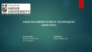GROUND IMPROVEMENT TECHNIQUES
GROUTING
Presented By:-
RAVAL CHAITANYA
IU1751210010
Guided By:-
NEELAM BELANI
 